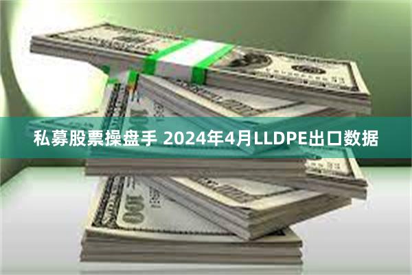 私募股票操盘手 2024年4月LLDPE出口数据