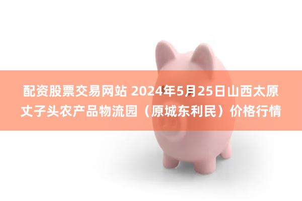 配资股票交易网站 2024年5月25日山西太原丈子头农产品物流园（原城东利民）价格行情