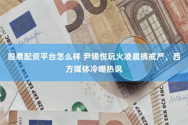 股票配资平台怎么样 尹锡悦玩火凌晨搞戒严，西方媒体冷嘲热讽