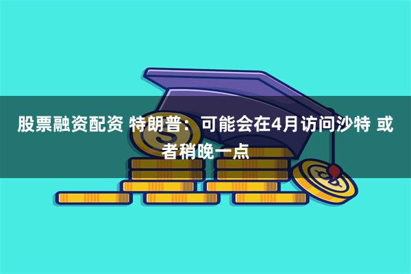 股票融资配资 特朗普：可能会在4月访问沙特 或者稍晚一点