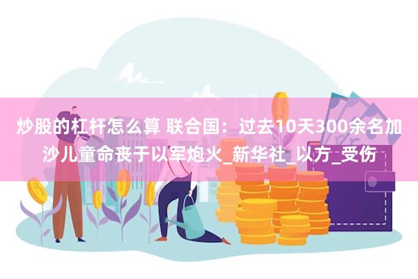 炒股的杠杆怎么算 联合国：过去10天300余名加沙儿童命丧于以军炮火_新华社_以方_受伤
