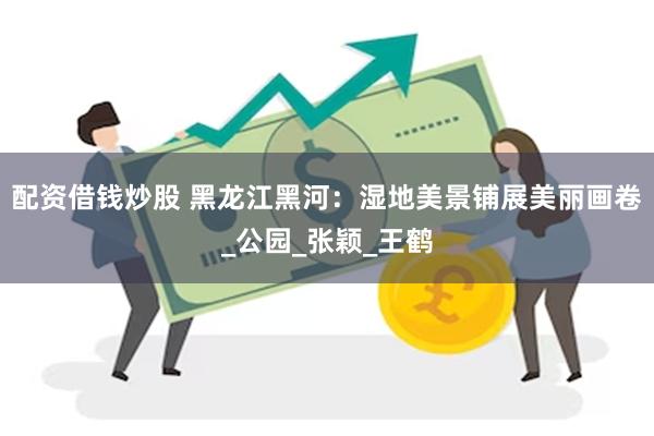 配资借钱炒股 黑龙江黑河：湿地美景铺展美丽画卷_公园_张颖_王鹤