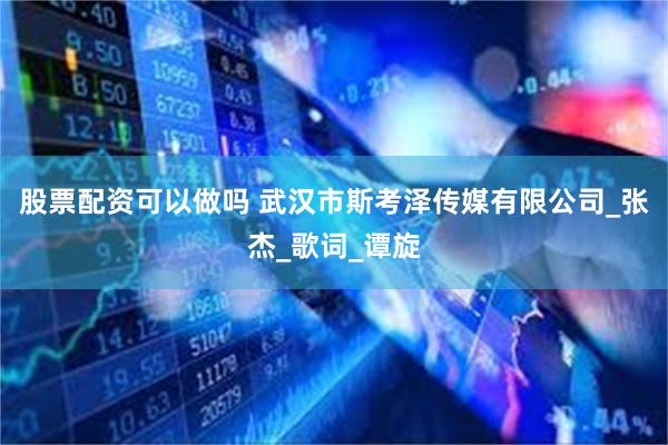 股票配资可以做吗 武汉市斯考泽传媒有限公司_张杰_歌词_谭旋