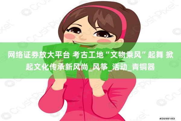 网络证劵放大平台 考古工地“文物乘风”起舞 掀起文化传承新风尚_风筝_活动_青铜器