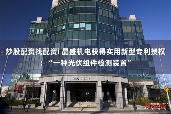 炒股配资找配资i 晶盛机电获得实用新型专利授权：“一种光伏组件检测装置”