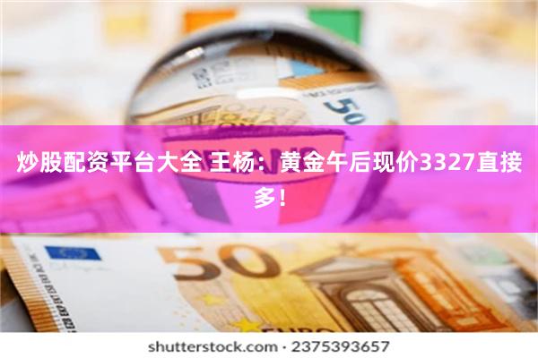 炒股配资平台大全 王杨：黄金午后现价3327直接多！