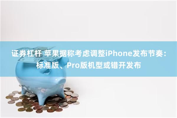 证券杠杆 苹果据称考虑调整iPhone发布节奏：标准版、Pro版机型或错开发布