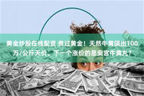 黄金炒股在线配资 贵过黄金！天然牛黄飙出100万/公斤天价，下一个涨价的是安宫牛黄丸？