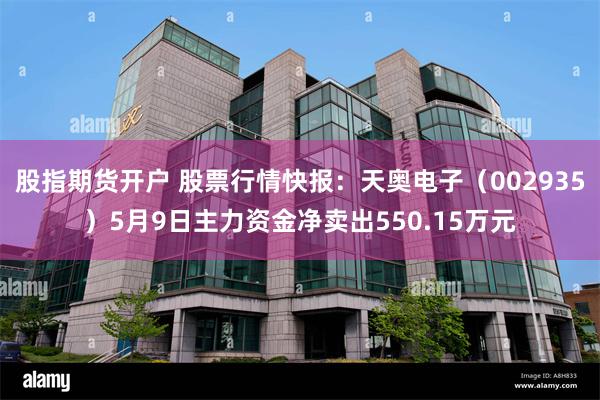 股指期货开户 股票行情快报：天奥电子（002935）5月9日主力资金净卖出550.15万元