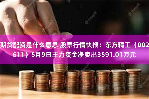 期货配资是什么意思 股票行情快报：东方精工（002611）5月9日主力资金净卖出3591.01万元