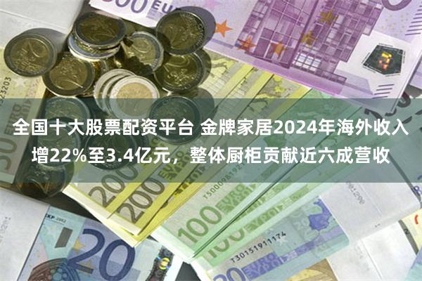 全国十大股票配资平台 金牌家居2024年海外收入增22%至3.4亿元，整体厨柜贡献近六成营收
