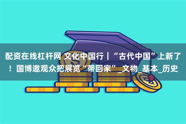配资在线杠杆网 文化中国行｜“古代中国”上新了！国博邀观众把展览“带回家”_文物_基本_历史