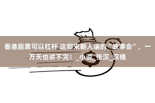 香港股票可以杠杆 这部宋朝人编的“故事会”，一万天也讲不完！_小说_张汉_汉植