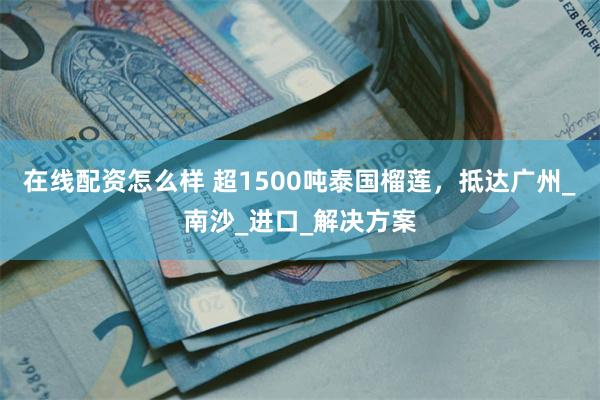 在线配资怎么样 超1500吨泰国榴莲，抵达广州_南沙_进口_解决方案
