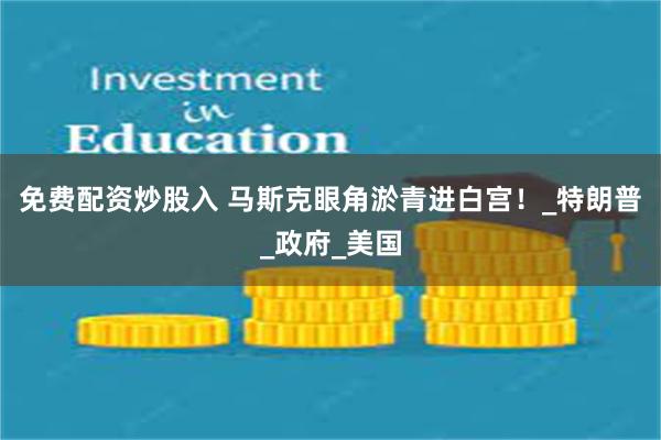 免费配资炒股入 马斯克眼角淤青进白宫！_特朗普_政府_美国