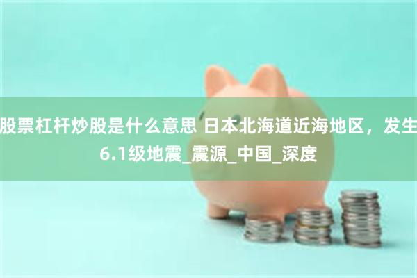 股票杠杆炒股是什么意思 日本北海道近海地区，发生6.1级地震_震源_中国_深度
