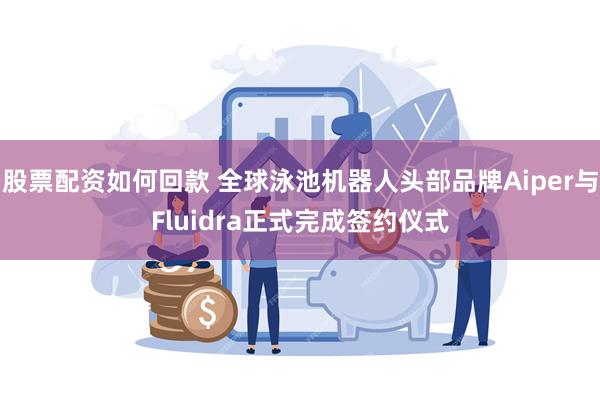 股票配资如何回款 全球泳池机器人头部品牌Aiper与Fluidra正式完成签约仪式