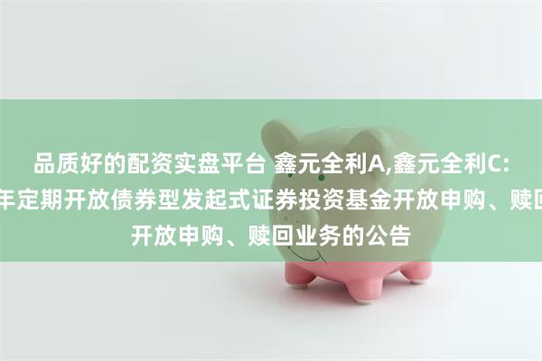 品质好的配资实盘平台 鑫元全利A,鑫元全利C: 鑫元全利一年定期开放债券型发起式证券投资基金开放申购、赎回业务的公告