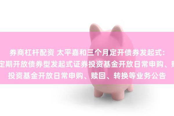 券商杠杆配资 太平嘉和三个月定开债券发起式: 关于太平嘉和三个月定期开放债券型发起式证券投资基金开放日常申购、赎回、转换等业务公告