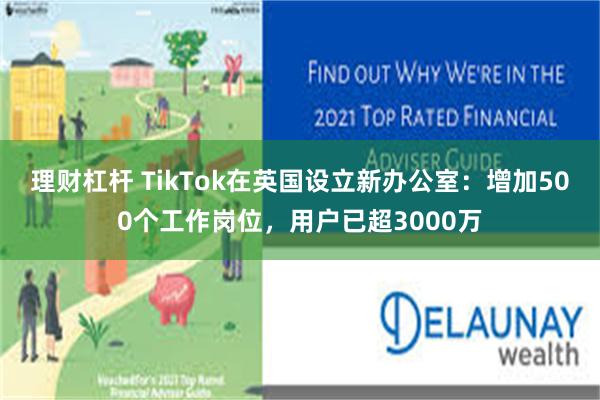 理财杠杆 TikTok在英国设立新办公室：增加500个工作岗位，用户已超3000万