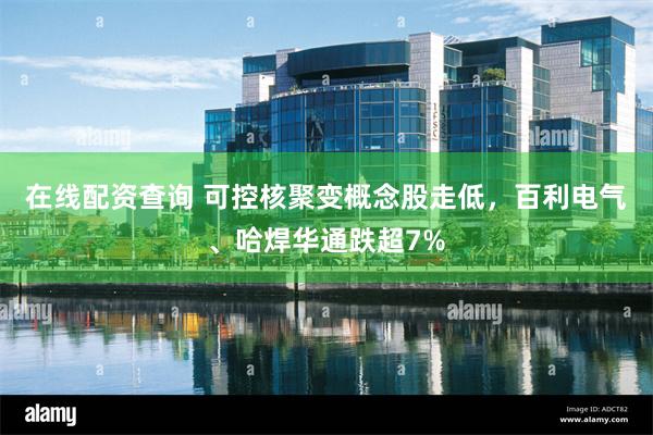 在线配资查询 可控核聚变概念股走低，百利电气、哈焊华通跌超7%