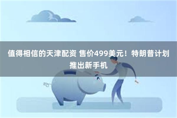 值得相信的天津配资 售价499美元！特朗普计划推出新手机