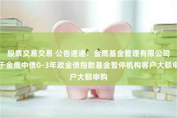 股票交易交易 公告速递：金鹰基金管理有限公司关于金鹰中债0-3年政金债指数基金暂停机构客户大额申购