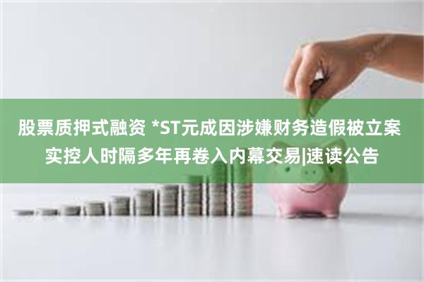 股票质押式融资 *ST元成因涉嫌财务造假被立案 实控人时隔多年再卷入内幕交易|速读公告