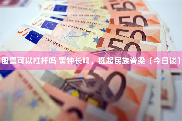 股票可以杠杆吗 警钟长鸣，挺起民族脊梁（今日谈）