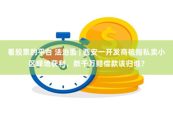 看股票的平台 法治面 | 西安一开发商被指私卖小区绿地获利，数千万赔偿款该归谁？