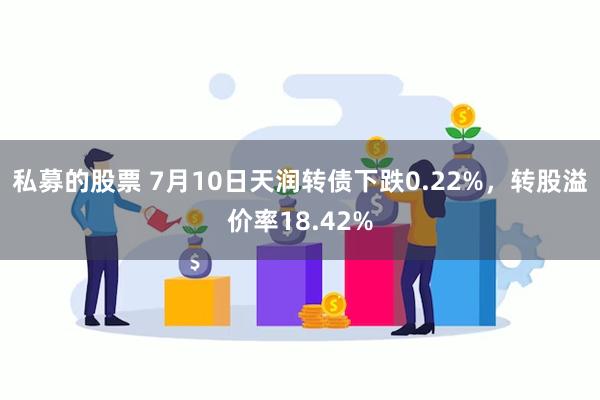 私募的股票 7月10日天润转债下跌0.22%，转股溢价率18.42%