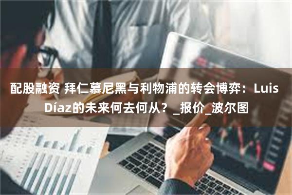 配股融资 拜仁慕尼黑与利物浦的转会博弈：Luis Díaz的未来何去何从？_报价_波尔图