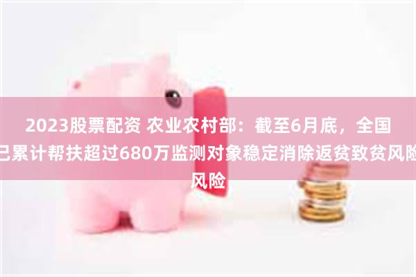 2023股票配资 农业农村部：截至6月底，全国已累计帮扶超过680万监测对象稳定消除返贫致贫风险