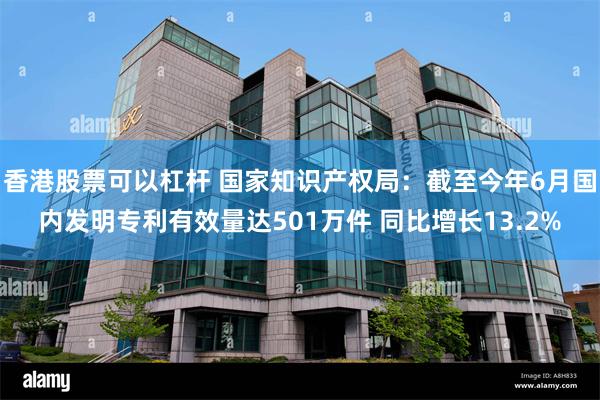 香港股票可以杠杆 国家知识产权局：截至今年6月国内发明专利有效量达501万件 同比增长13.2%