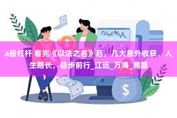 a股杠杆 看完《以法之名》后，几大意外收获，人生路长，稳步前行_江远_万海_熊磊