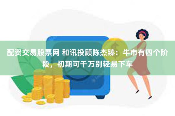 配资交易股票网 和讯投顾陈杰臻：牛市有四个阶段，初期可千万别轻易下车