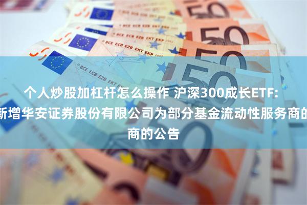 个人炒股加杠杆怎么操作 沪深300成长ETF: 关于新增华安证券股份有限公司为部分基金流动性服务商的公告