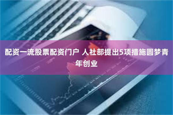 配资一流股票配资门户 人社部提出5项措施圆梦青年创业