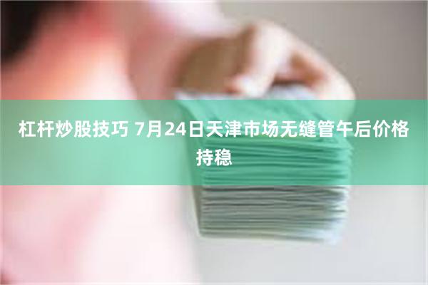杠杆炒股技巧 7月24日天津市场无缝管午后价格持稳