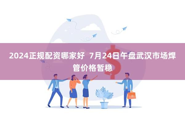 2024正规配资哪家好  7月24日午盘武汉市场焊管价格暂稳