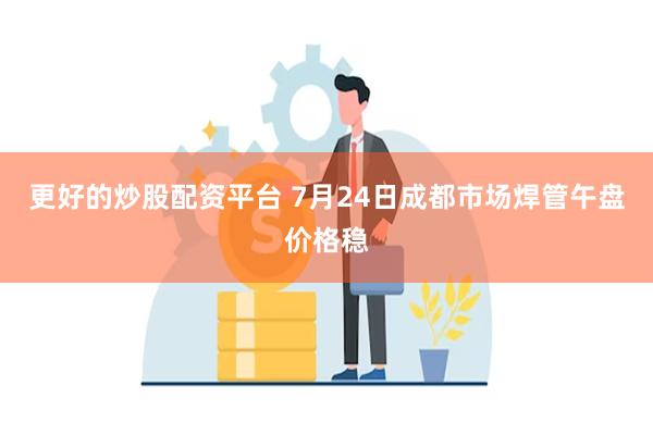 更好的炒股配资平台 7月24日成都市场焊管午盘价格稳