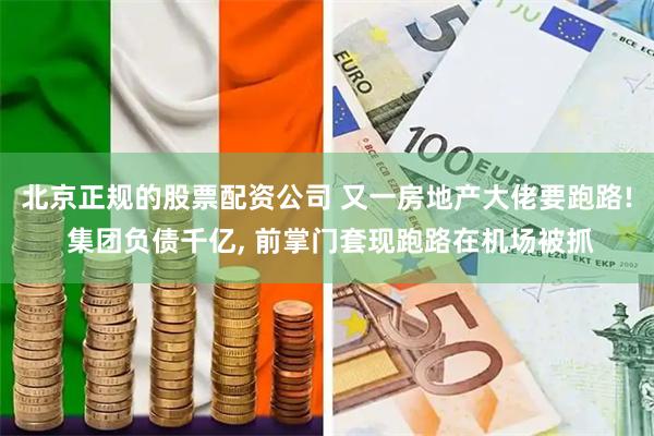 北京正规的股票配资公司 又一房地产大佬要跑路! 集团负债千亿, 前掌门套现跑路在机场被抓