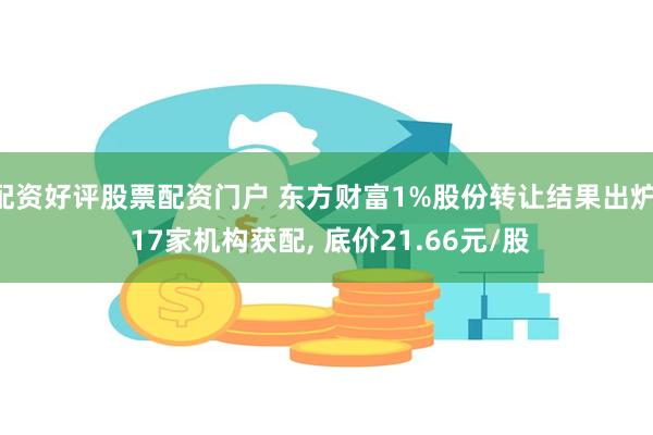 配资好评股票配资门户 东方财富1%股份转让结果出炉: 17家机构获配, 底价21.66元/股