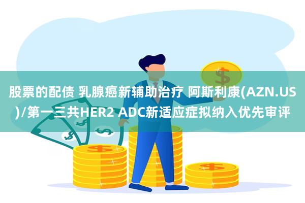 股票的配债 乳腺癌新辅助治疗 阿斯利康(AZN.US)/第一三共HER2 ADC新适应症拟纳入优先审评