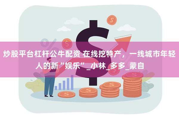 炒股平台杠杆公牛配资 在线挖特产，一线城市年轻人的新“娱乐”_小林_多多_蒙自