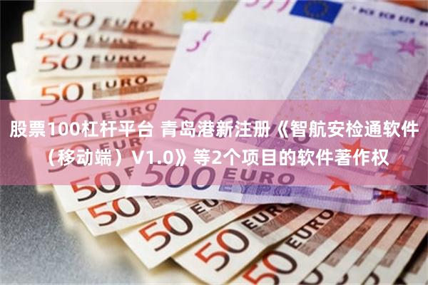 股票100杠杆平台 青岛港新注册《智航安检通软件（移动端）V1.0》等2个项目的软件著作权