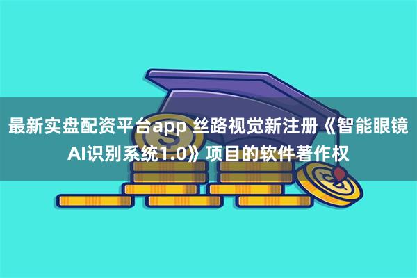 最新实盘配资平台app 丝路视觉新注册《智能眼镜AI识别系统1.0》项目的软件著作权