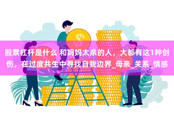 股票杠杆是什么 和妈妈太亲的人，大都有这1种创伤，在过度共生中寻找自我边界_母亲_关系_情感