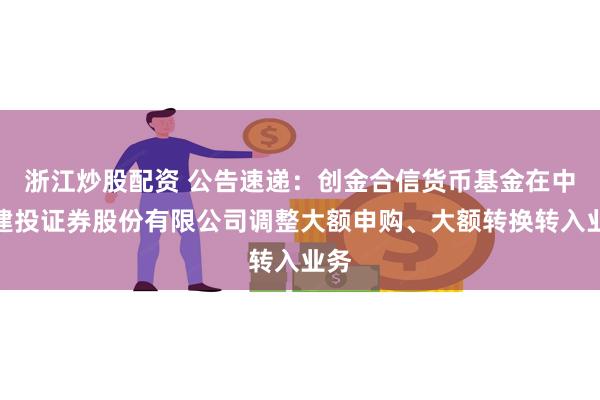 浙江炒股配资 公告速递：创金合信货币基金在中信建投证券股份有限公司调整大额申购、大额转换转入业务