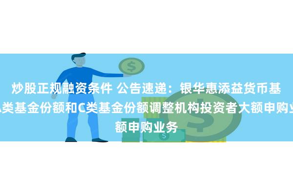 炒股正规融资条件 公告速递：银华惠添益货币基金A类基金份额和C类基金份额调整机构投资者大额申购业务